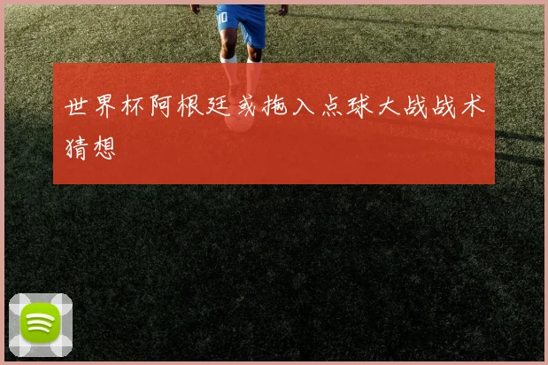 世界杯阿根廷或拖入点球大战战术猜想