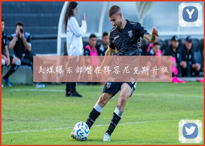 美媒曝东部潜在阵容尼克斯升级