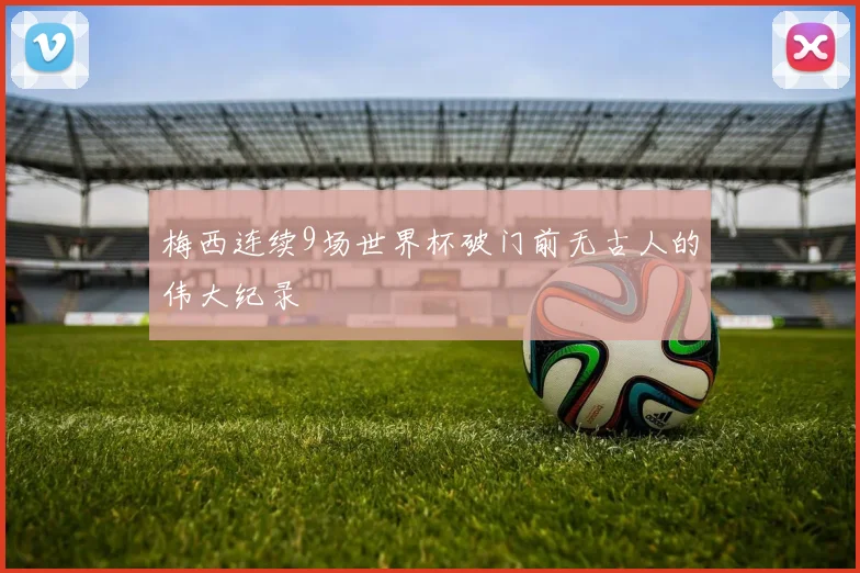 梅西连续9场世界杯破门前无古人的伟大纪录